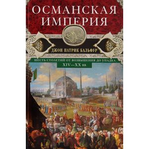Османская империя. Шесть столетий от возвышения до упадка. XIV-XX вв.