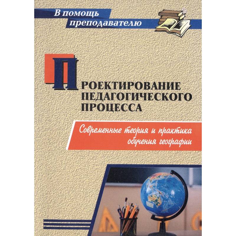 Проектирование педагогического процесса. Современные теория и практика обучения географии Проектирование педагогического процесса. Современные теория и практика обучения географии