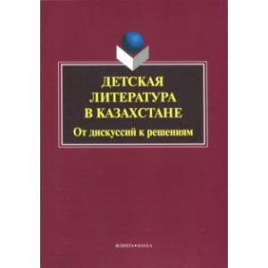 Детская литература в Казахстане. От дискуссий к решениям. Коллективная монография Детская литература в Казахстане. От дискуссий к решениям. Коллективная монография