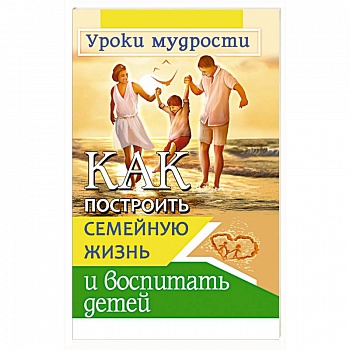 Как построить семейную жизнь и воспитать детей. Уроки мудрости Как построить семейную жизнь и воспитать детей. Уроки мудрости