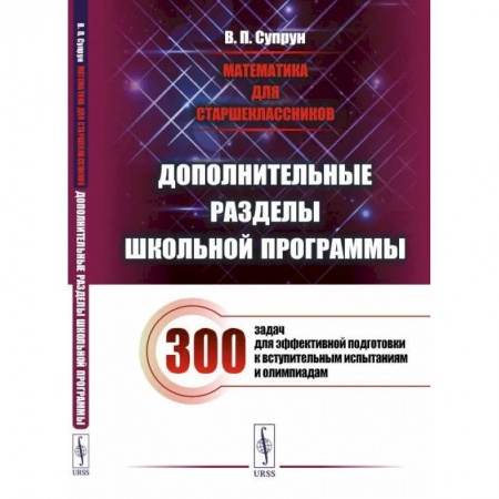 Математика. Алгебра. Геометрия, книга Математика для старшеклассников: Дополнительные разделы школьной программы. 300 задач для эффективной подготовки к вступительным испытаниям и олимпиад купить по скидке